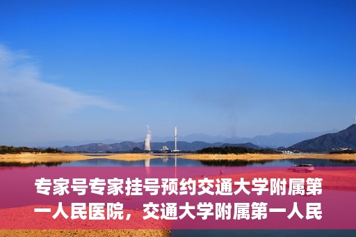 专家号专家挂号预约交通大学附属第一人民医院，交通大学附属第一人民医院专家号预约挂号攻略