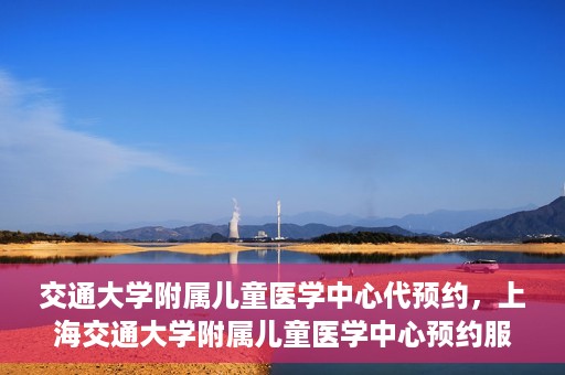 交通大学附属儿童医学中心代预约，上海交通大学附属儿童医学中心预约服务详解