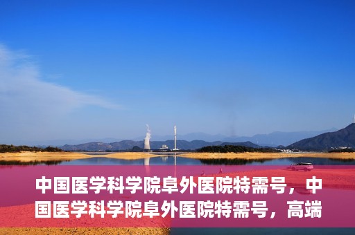 中国医学科学院阜外医院特需号，中国医学科学院阜外医院特需号，高端医疗服务的新标杆