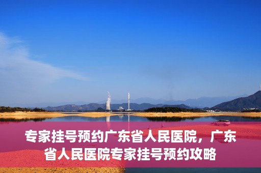 专家挂号预约广东省人民医院，广东省人民医院专家挂号预约攻略