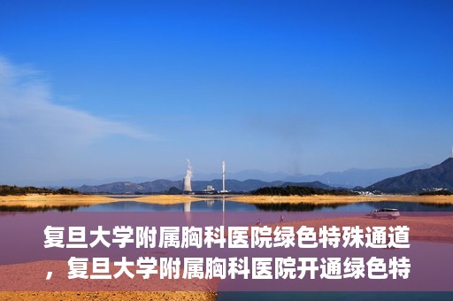 复旦大学附属胸科医院绿色特殊通道，复旦大学附属胸科医院开通绿色特殊通道助力患者高效就医