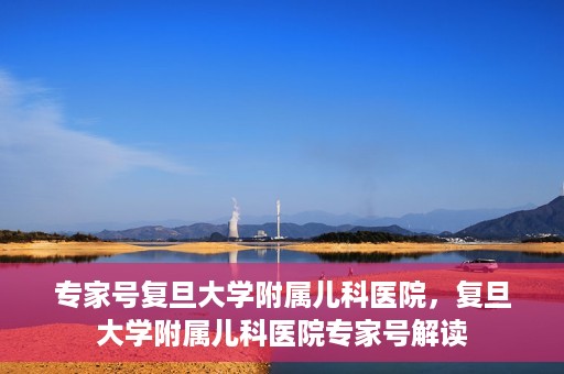 专家号复旦大学附属儿科医院，复旦大学附属儿科医院专家号解读