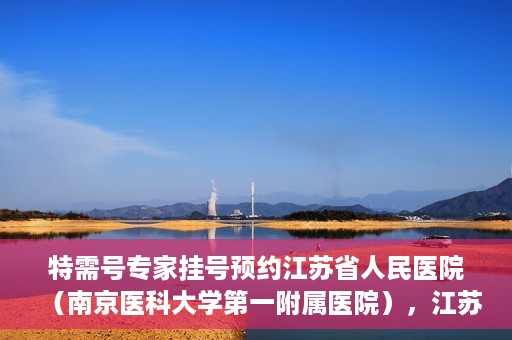 特需号专家挂号预约江苏省人民医院（南京医科大学第一附属医院），江苏省人民医院特需号专家挂号预约启动，名医资源一键预约