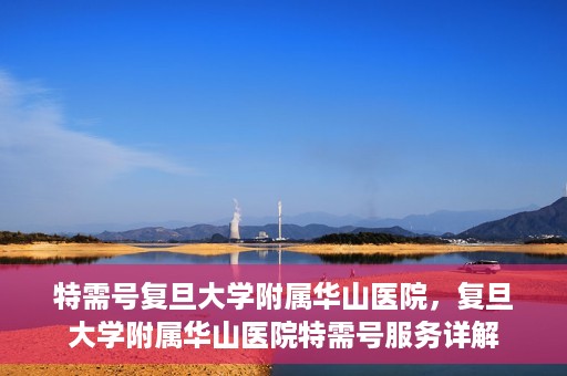 特需号复旦大学附属华山医院，复旦大学附属华山医院特需号服务详解