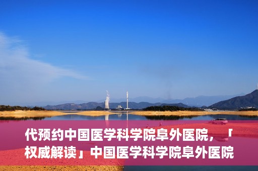 代预约中国医学科学院阜外医院，「权威解读」中国医学科学院阜外医院预约指南与就医体验分享