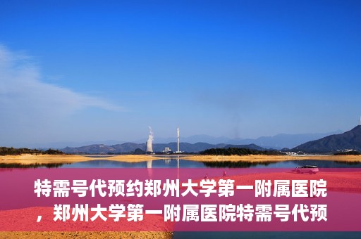 特需号代预约郑州大学第一附属医院，郑州大学第一附属医院特需号代预约服务详解