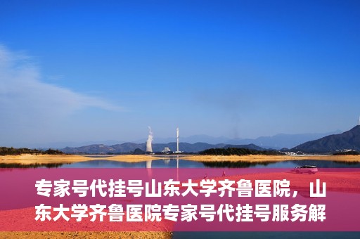专家号代挂号山东大学齐鲁医院，山东大学齐鲁医院专家号代挂号服务解析