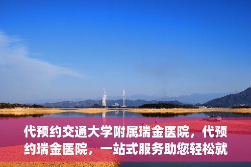 代预约交通大学附属瑞金医院，代预约瑞金医院，一站式服务助您轻松就医