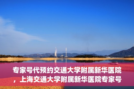 专家号代预约交通大学附属新华医院，上海交通大学附属新华医院专家号代预约服务解析