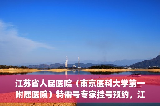 江苏省人民医院（南京医科大学第一附属医院）特需号专家挂号预约，江苏省人民医院特需号专家挂号预约攻略