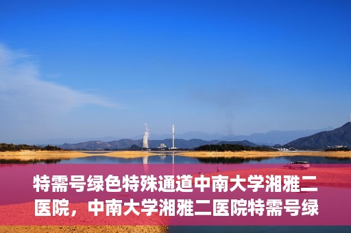 特需号绿色特殊通道中南大学湘雅二医院，中南大学湘雅二医院特需号绿色特殊通道服务解析