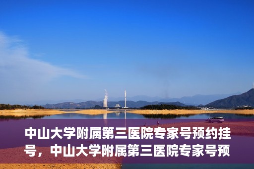 中山大学附属第三医院专家号预约挂号，中山大学附属第三医院专家号预约挂号攻略