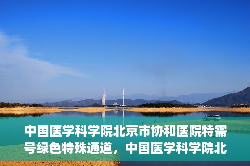中国医学科学院北京市协和医院特需号绿色特殊通道，中国医学科学院北京市协和医院特需号绿色就医通道开启
