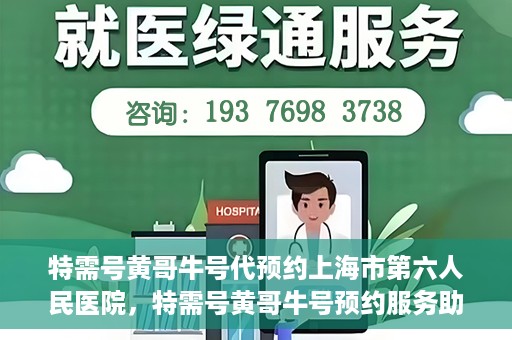 特需号黄哥牛号代预约上海市第六人民医院，特需号黄哥牛号预约服务助力上海市第六人民医院就医体验升级