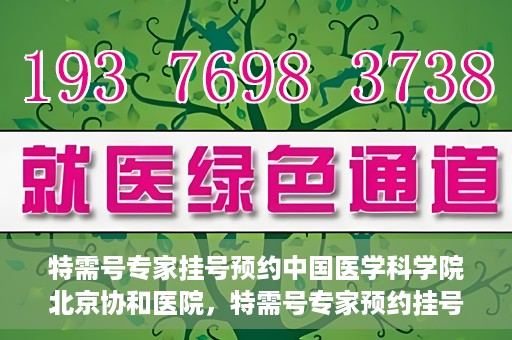 特需号专家挂号预约中国医学科学院北京协和医院，特需号专家预约挂号服务，中国医学科学院北京协和医院权威解读