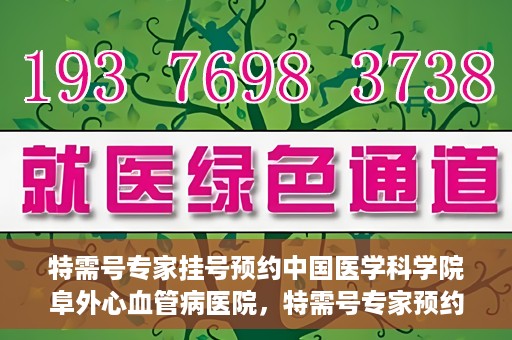特需号专家挂号预约中国医学科学院阜外心血管病医院，特需号专家预约挂号，阜外心血管病医院权威解读心血管健康之道