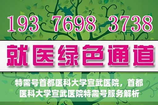 特需号首都医科大学宣武医院，首都医科大学宣武医院特需号服务解析