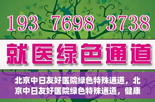 北京中日友好医院绿色特殊通道，北京中日友好医院绿色特殊通道，健康守护的紧急通道
