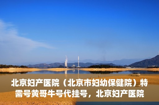 北京妇产医院（北京市妇幼保健院）特需号黄哥牛号代挂号，北京妇产医院（北京市妇幼保健院）特需号黄哥牛号挂号攻略