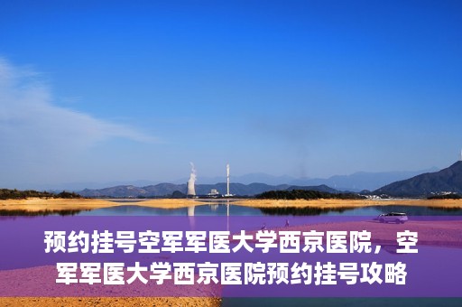 预约挂号空军军医大学西京医院，空军军医大学西京医院预约挂号攻略
