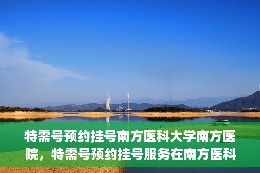 特需号预约挂号南方医科大学南方医院，特需号预约挂号服务在南方医科大学南方医院全面启动