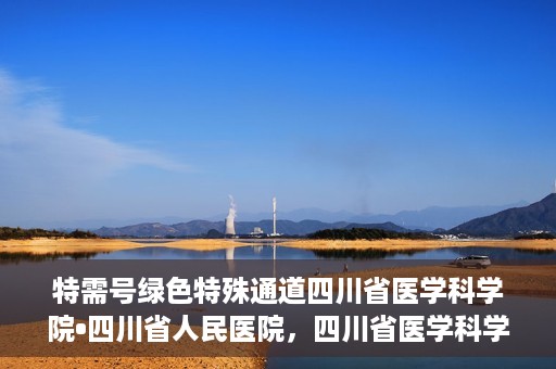特需号绿色特殊通道四川省医学科学院•四川省人民医院，四川省医学科学院·四川省人民医院特需号绿色就医通道开启