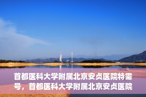 首都医科大学附属北京安贞医院特需号，首都医科大学附属北京安贞医院特需号服务详解