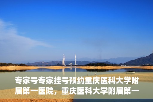 专家号专家挂号预约重庆医科大学附属第一医院，重庆医科大学附属第一医院专家号预约挂号攻略