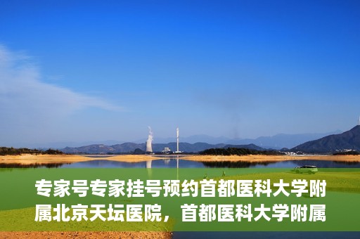 专家号专家挂号预约首都医科大学附属北京天坛医院，首都医科大学附属北京天坛医院专家号预约挂号攻略