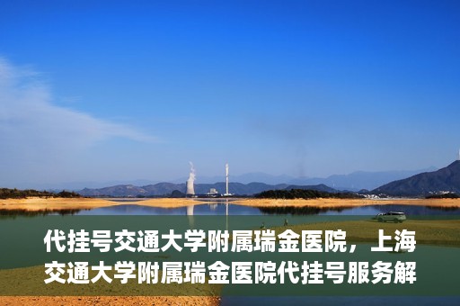 代挂号交通大学附属瑞金医院，上海交通大学附属瑞金医院代挂号服务解析