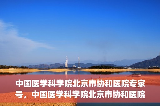 中国医学科学院北京市协和医院专家号，中国医学科学院北京市协和医院专家名医挂号服务解析