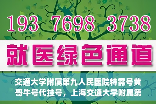 交通大学附属第九人民医院特需号黄哥牛号代挂号，上海交通大学附属第九医院特需号专家黄哥牛号预约挂号攻略