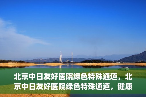 北京中日友好医院绿色特殊通道，北京中日友好医院绿色特殊通道，健康守护的紧急通道