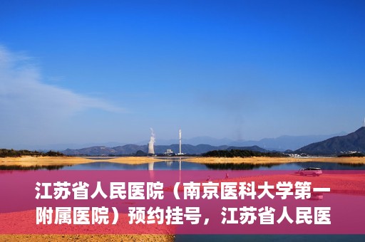 江苏省人民医院（南京医科大学第一附属医院）预约挂号，江苏省人民医院（南京医科大学第一附属医院）挂号预约攻略