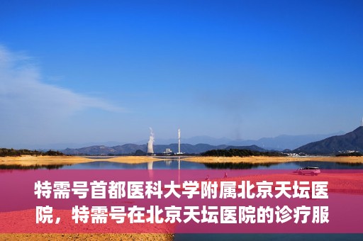 特需号首都医科大学附属北京天坛医院，特需号在北京天坛医院的诊疗服务与体验