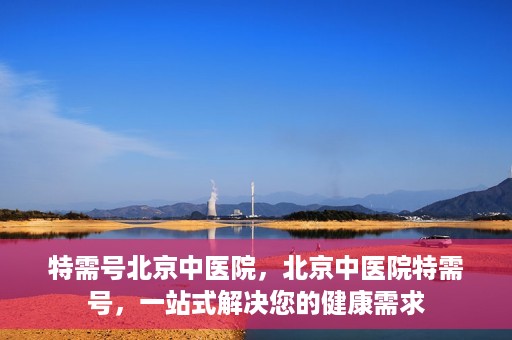 特需号北京中医院，北京中医院特需号，一站式解决您的健康需求