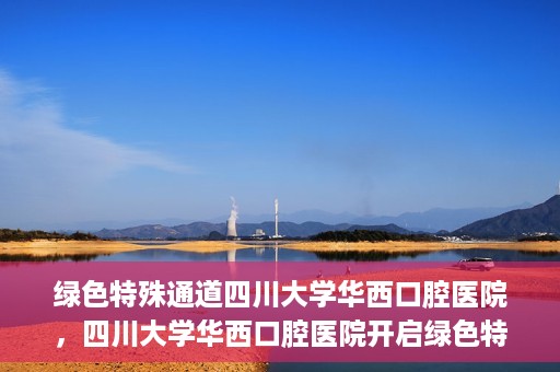绿色特殊通道四川大学华西口腔医院，四川大学华西口腔医院开启绿色特殊通道，助力口腔健康事业飞跃发展
