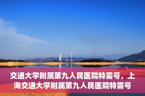 交通大学附属第九人民医院特需号，上海交通大学附属第九人民医院特需号服务解析