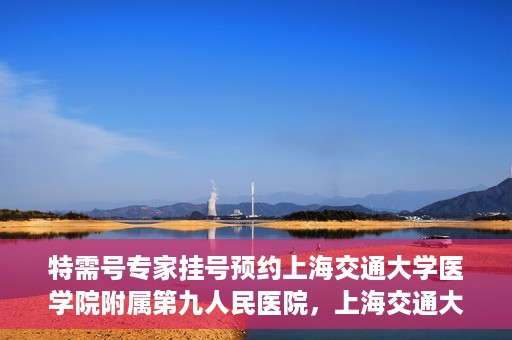 特需号专家挂号预约上海交通大学医学院附属第九人民医院，上海交通大学医学院附属第九人民医院特需号专家挂号预约服务启动
