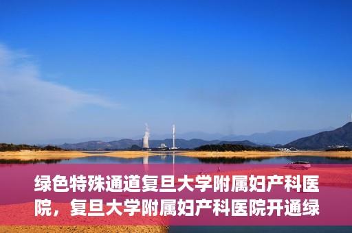 绿色特殊通道复旦大学附属妇产科医院，复旦大学附属妇产科医院开通绿色特殊通道，助力患者健康之路