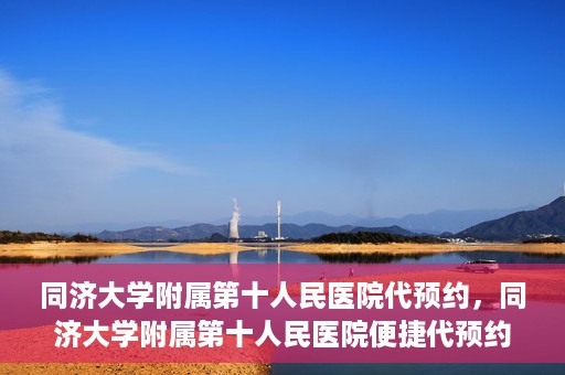 同济大学附属第十人民医院代预约，同济大学附属第十人民医院便捷代预约服务