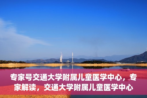 专家号交通大学附属儿童医学中心，专家解读，交通大学附属儿童医学中心深度剖析