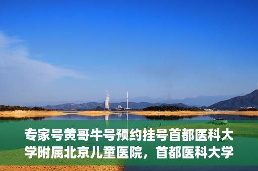 专家号黄哥牛号预约挂号首都医科大学附属北京儿童医院，首都医科大学附属北京儿童医院专家号黄哥牛号预约挂号指南