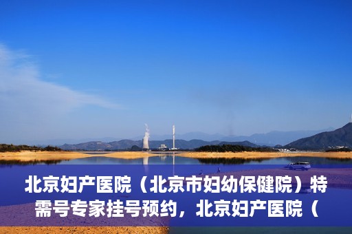 北京妇产医院（北京市妇幼保健院）特需号专家挂号预约，北京妇产医院（北京市妇幼保健院）特需专家挂号预约攻略