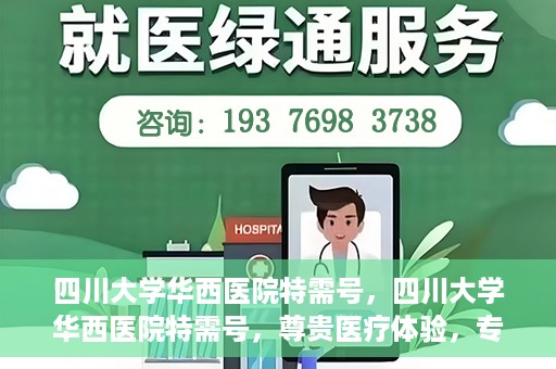 四川大学华西医院特需号，四川大学华西医院特需号，尊贵医疗体验，专业健康守护