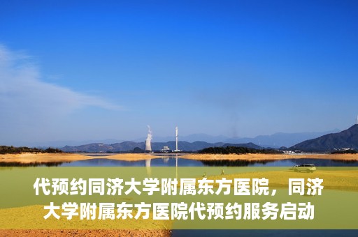 代预约同济大学附属东方医院，同济大学附属东方医院代预约服务启动