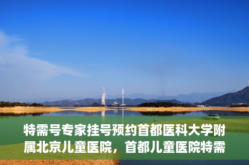 特需号专家挂号预约首都医科大学附属北京儿童医院，首都儿童医院特需号专家挂号预约攻略