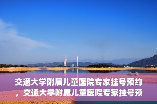 交通大学附属儿童医院专家挂号预约，交通大学附属儿童医院专家挂号预约指南