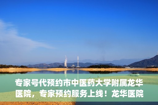 专家号代预约市中医药大学附属龙华医院，专家预约服务上线！龙华医院携手中医药大学附属开启便捷医疗之旅