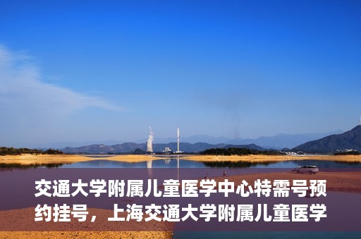 交通大学附属儿童医学中心特需号预约挂号，上海交通大学附属儿童医学中心特需号预约挂号指南